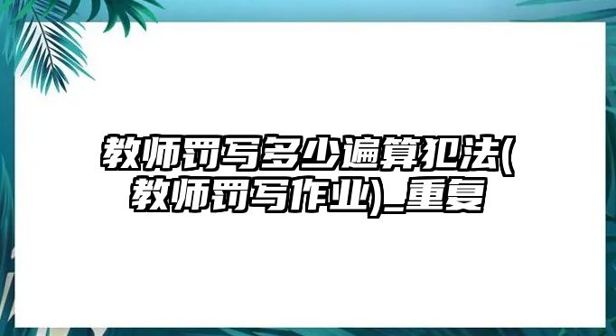 教師罰寫多少遍算犯法(教師罰寫作業(yè))_重復