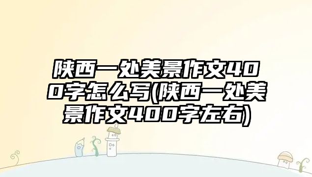 陜西一處美景作文400字怎么寫(xiě)(陜西一處美景作文400字左右)