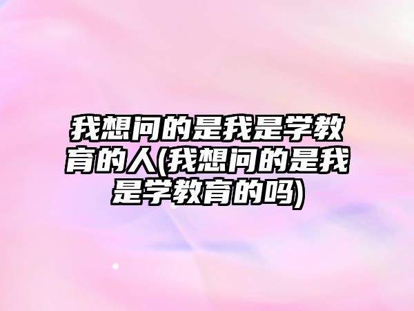 我想問的是我是學(xué)教育的人(我想問的是我是學(xué)教育的嗎)