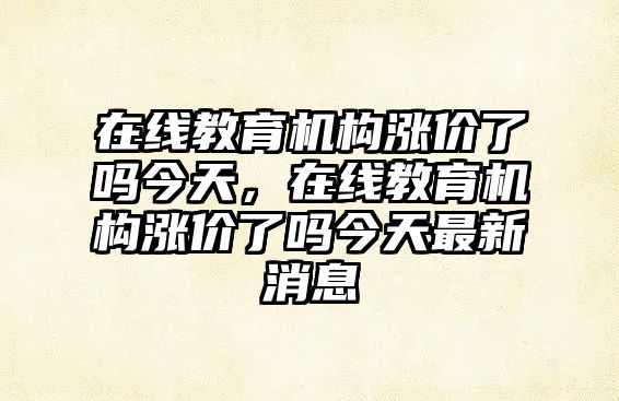 在線教育機構(gòu)漲價了嗎今天，在線教育機構(gòu)漲價了嗎今天最新消息