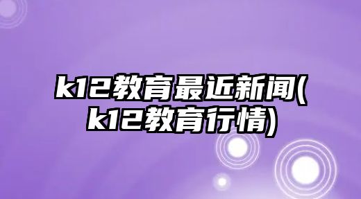 k12教育最近新聞(k12教育行情)