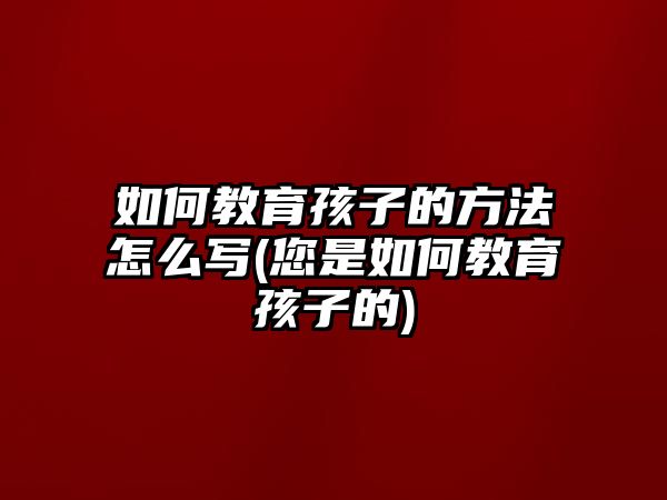 如何教育孩子的方法怎么寫(您是如何教育孩子的)