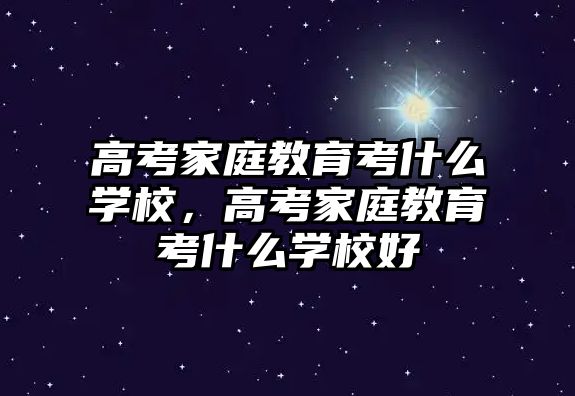 高考家庭教育考什么學校，高考家庭教育考什么學校好