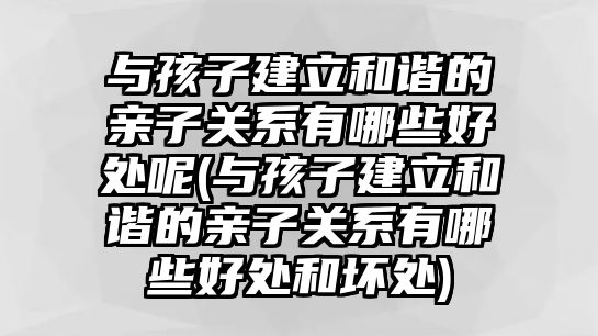 與孩子建立和諧的親子關(guān)系有哪些好處呢(與孩子建立和諧的親子關(guān)系有哪些好處和壞處)