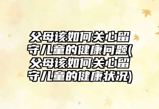 父母該如何關心留守兒童的健康問題(父母該如何關心留守兒童的健康狀況)