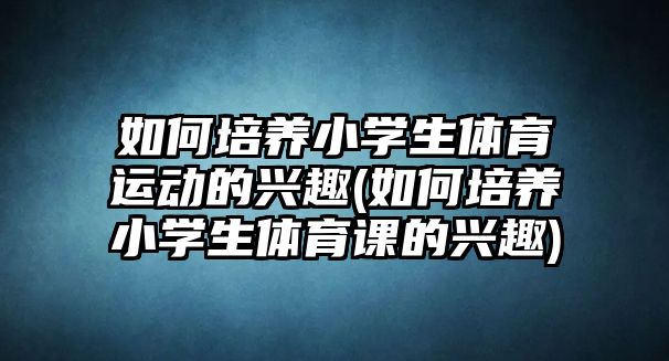 如何培養(yǎng)小學生體育運動的興趣(如何培養(yǎng)小學生體育課的興趣)