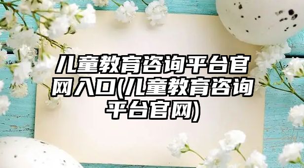 兒童教育咨詢平臺官網入口(兒童教育咨詢平臺官網)