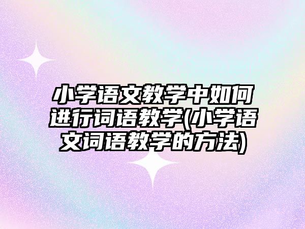 小學語文教學中如何進行詞語教學(小學語文詞語教學的方法)