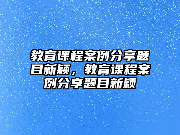 教育課程案例分享題目新穎，教育課程案例分享題目新穎