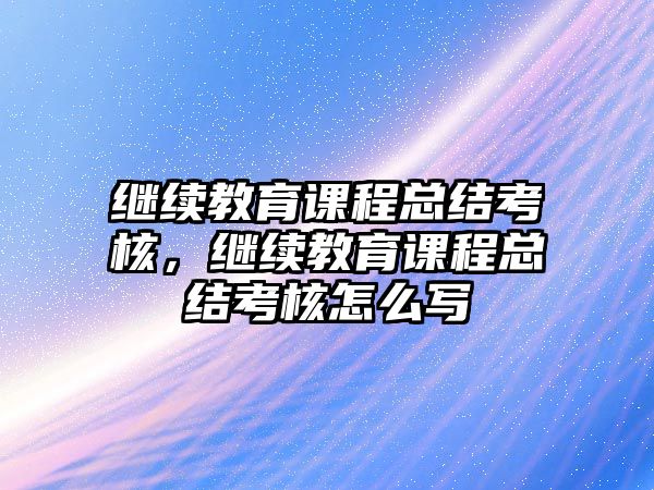 繼續(xù)教育課程總結考核，繼續(xù)教育課程總結考核怎么寫