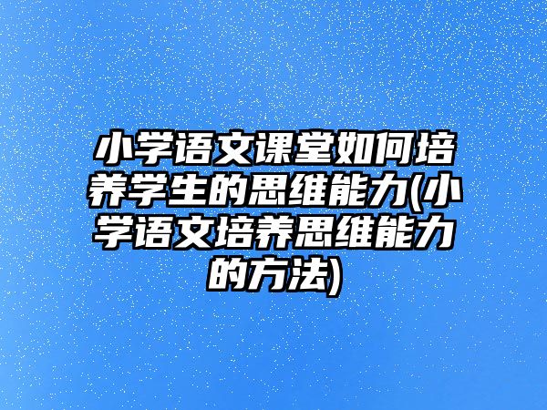 小學(xué)語(yǔ)文課堂如何培養(yǎng)學(xué)生的思維能力(小學(xué)語(yǔ)文培養(yǎng)思維能力的方法)