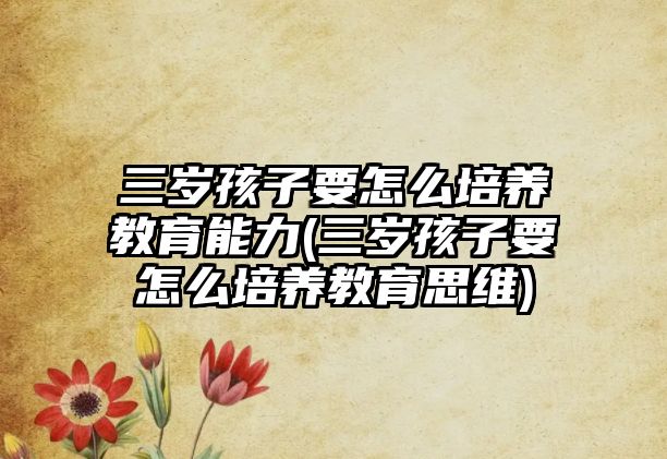 三歲孩子要怎么培養(yǎng)教育能力(三歲孩子要怎么培養(yǎng)教育思維)