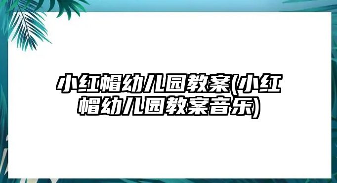 小紅帽幼兒園教案(小紅帽幼兒園教案音樂)