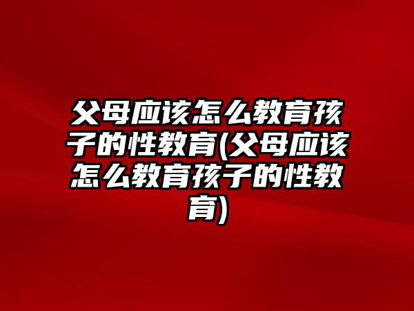 父母應(yīng)該怎么教育孩子的性教育(父母應(yīng)該怎么教育孩子的性教育)