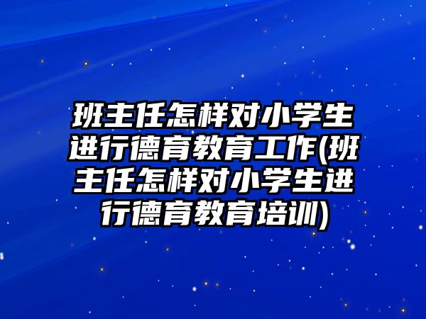 班主任怎樣對小學(xué)生進行德育教育工作(班主任怎樣對小學(xué)生進行德育教育培訓(xùn))