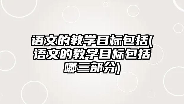 語文的教學(xué)目標(biāo)包括(語文的教學(xué)目標(biāo)包括哪三部分)