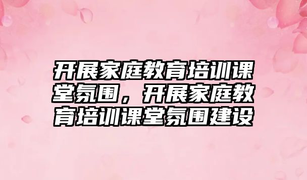 開展家庭教育培訓課堂氛圍，開展家庭教育培訓課堂氛圍建設(shè)