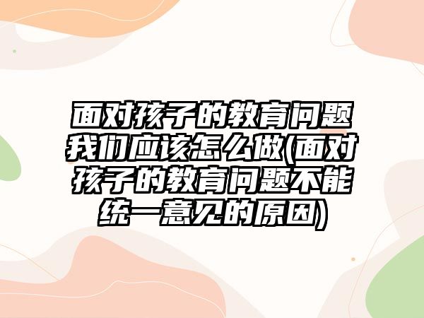 面對孩子的教育問題我們應(yīng)該怎么做(面對孩子的教育問題不能統(tǒng)一意見的原因)