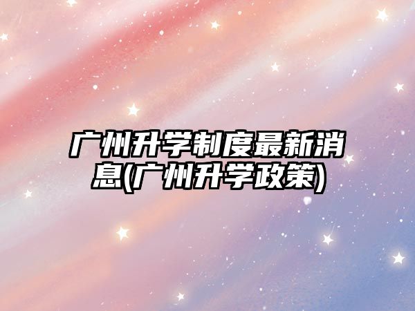 廣州升學制度最新消息(廣州升學政策)