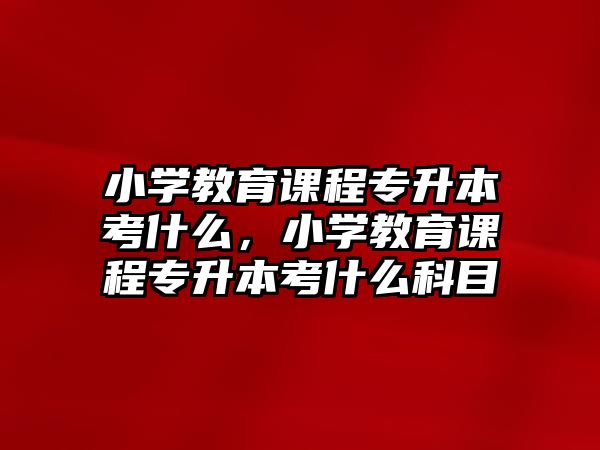 小學教育課程專升本考什么，小學教育課程專升本考什么科目