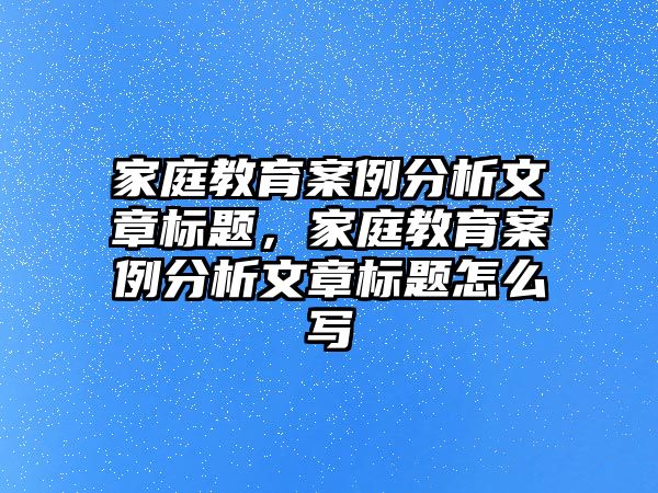 家庭教育案例分析文章標(biāo)題，家庭教育案例分析文章標(biāo)題怎么寫