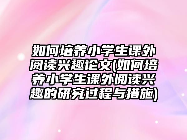 如何培養(yǎng)小學(xué)生課外閱讀興趣論文(如何培養(yǎng)小學(xué)生課外閱讀興趣的研究過(guò)程與措施)