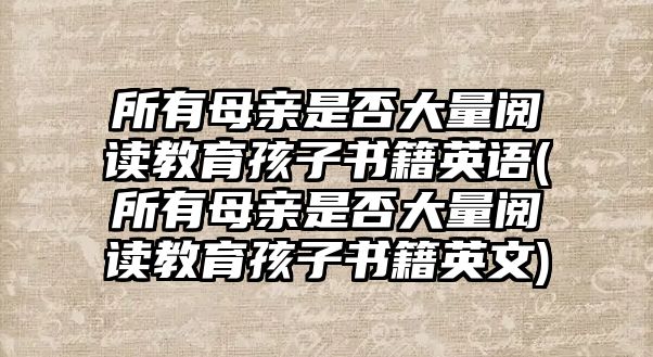 所有母親是否大量閱讀教育孩子書籍英語(所有母親是否大量閱讀教育孩子書籍英文)