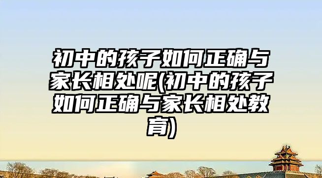 初中的孩子如何正確與家長相處呢(初中的孩子如何正確與家長相處教育)