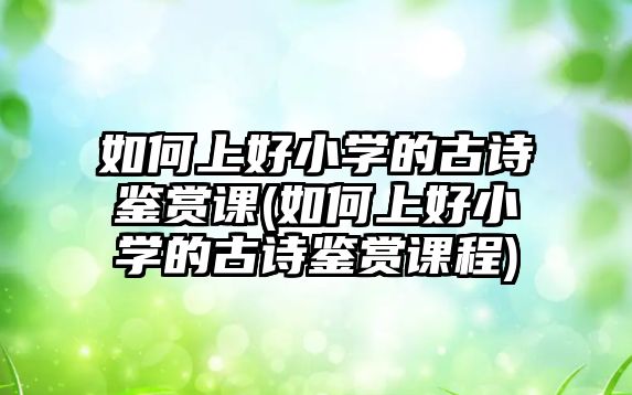 如何上好小學的古詩鑒賞課(如何上好小學的古詩鑒賞課程)