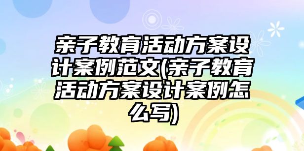 親子教育活動方案設(shè)計案例范文(親子教育活動方案設(shè)計案例怎么寫)