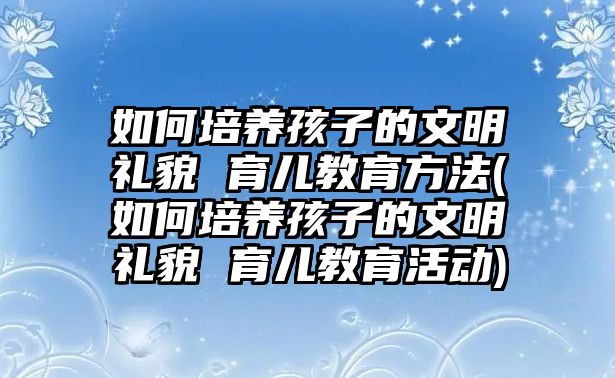 如何培養(yǎng)孩子的文明禮貌 育兒教育方法(如何培養(yǎng)孩子的文明禮貌 育兒教育活動)