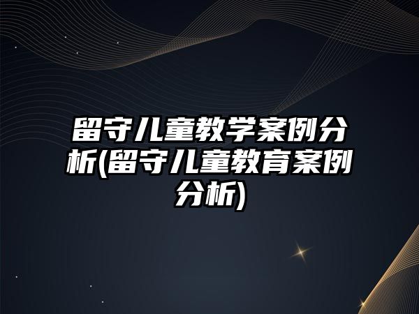 留守兒童教學案例分析(留守兒童教育案例分析)