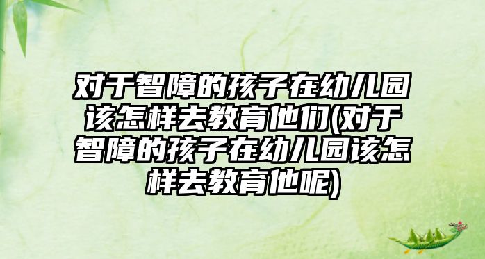 對于智障的孩子在幼兒園該怎樣去教育他們(對于智障的孩子在幼兒園該怎樣去教育他呢)