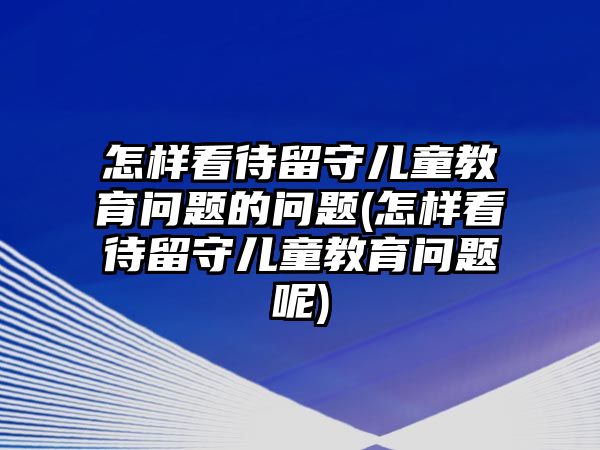 怎樣看待留守兒童教育問題的問題(怎樣看待留守兒童教育問題呢)