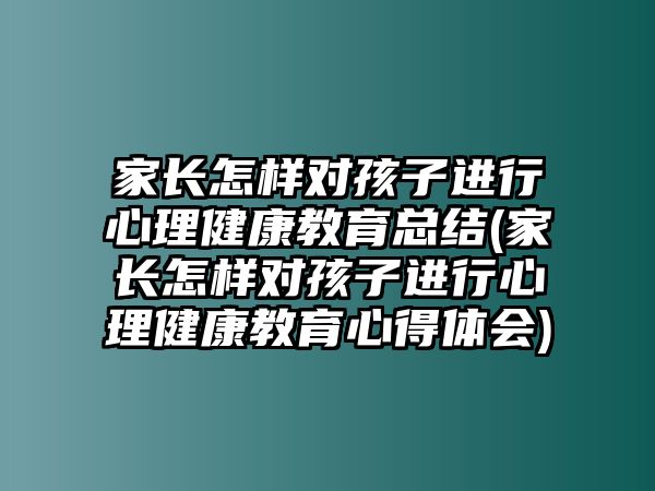 家長怎樣對孩子進行心理健康教育總結(jié)(家長怎樣對孩子進行心理健康教育心得體會)