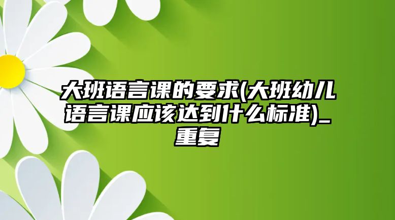 大班語(yǔ)言課的要求(大班幼兒語(yǔ)言課應(yīng)該達(dá)到什么標(biāo)準(zhǔn))_重復(fù)