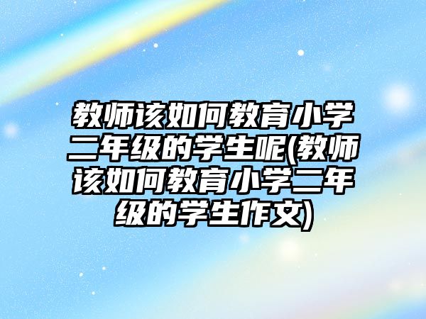 教師該如何教育小學(xué)二年級(jí)的學(xué)生呢(教師該如何教育小學(xué)二年級(jí)的學(xué)生作文)