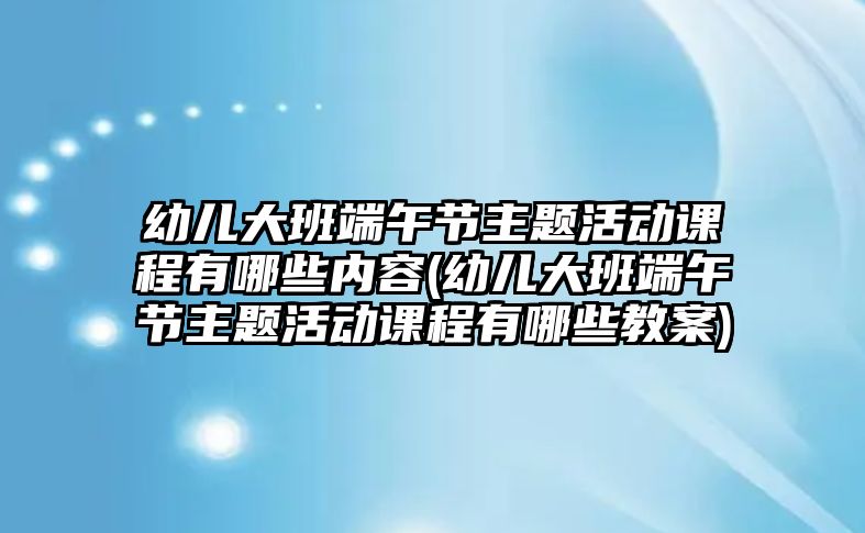 幼兒大班端午節(jié)主題活動課程有哪些內(nèi)容(幼兒大班端午節(jié)主題活動課程有哪些教案)