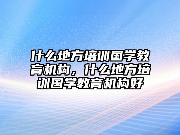 什么地方培訓國學教育機構(gòu)，什么地方培訓國學教育機構(gòu)好