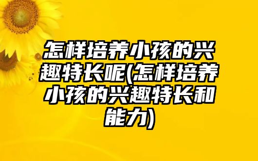 怎樣培養(yǎng)小孩的興趣特長呢(怎樣培養(yǎng)小孩的興趣特長和能力)