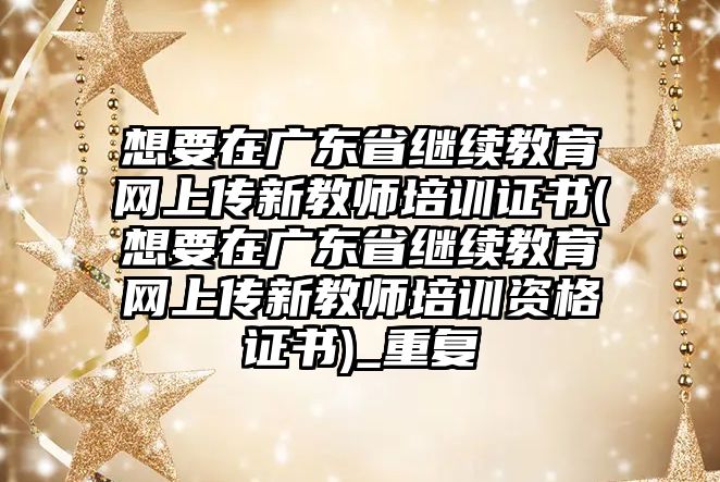 想要在廣東省繼續(xù)教育網(wǎng)上傳新教師培訓證書(想要在廣東省繼續(xù)教育網(wǎng)上傳新教師培訓資格證書)_重復(fù)