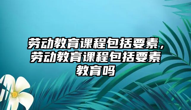 勞動(dòng)教育課程包括要素，勞動(dòng)教育課程包括要素教育嗎