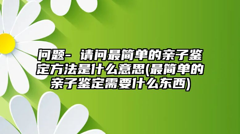 問題- 請(qǐng)問最簡單的親子鑒定方法是什么意思(最簡單的親子鑒定需要什么東西)