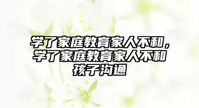 學(xué)了家庭教育家人不和，學(xué)了家庭教育家人不和孩子溝通