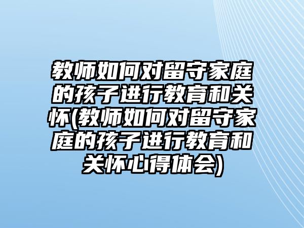 教師如何對留守家庭的孩子進(jìn)行教育和關(guān)懷(教師如何對留守家庭的孩子進(jìn)行教育和關(guān)懷心得體會)