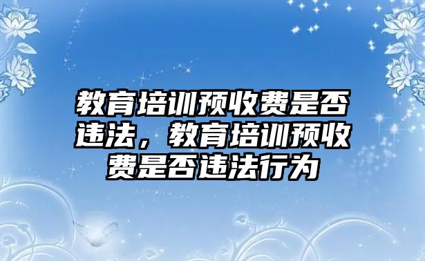 教育培訓(xùn)預(yù)收費(fèi)是否違法，教育培訓(xùn)預(yù)收費(fèi)是否違法行為