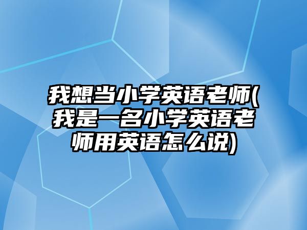 我想當(dāng)小學(xué)英語老師(我是一名小學(xué)英語老師用英語怎么說)