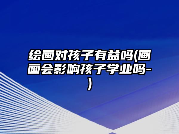 繪畫對(duì)孩子有益嗎(畫畫會(huì)影響孩子學(xué)業(yè)嗎-)