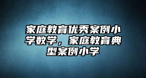 家庭教育優(yōu)秀案例小學數學，家庭教育典型案例小學