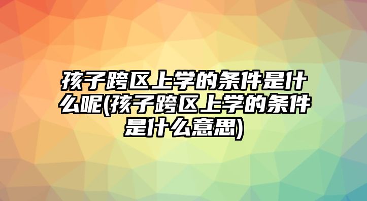 孩子跨區(qū)上學(xué)的條件是什么呢(孩子跨區(qū)上學(xué)的條件是什么意思)